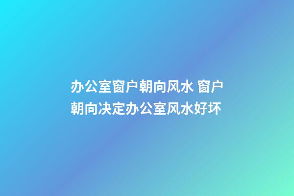 办公室窗户朝向风水 窗户朝向决定办公室风水好坏